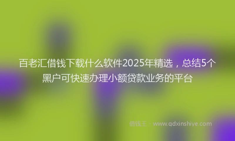百老汇借钱下载什么软件2025年精选，总结5个黑户可快速办理小额贷款业务的平台
