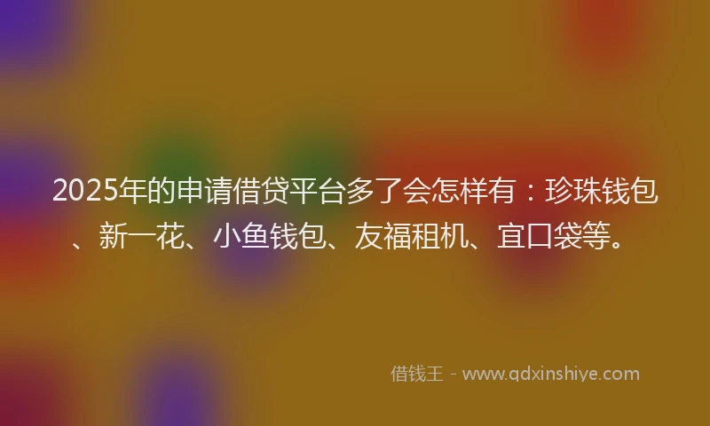 2025年的申请借贷平台多了会怎样有：珍珠钱包、新一花、小鱼钱包、友福租机、宜口袋等。