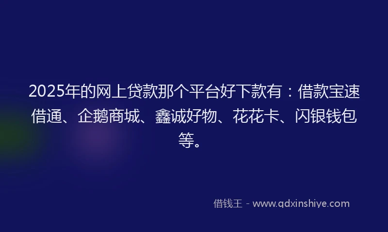 2025年的网上贷款那个平台好下款有：借款宝速借通、企鹅商城、鑫诚好物、花花卡、闪银钱包等。