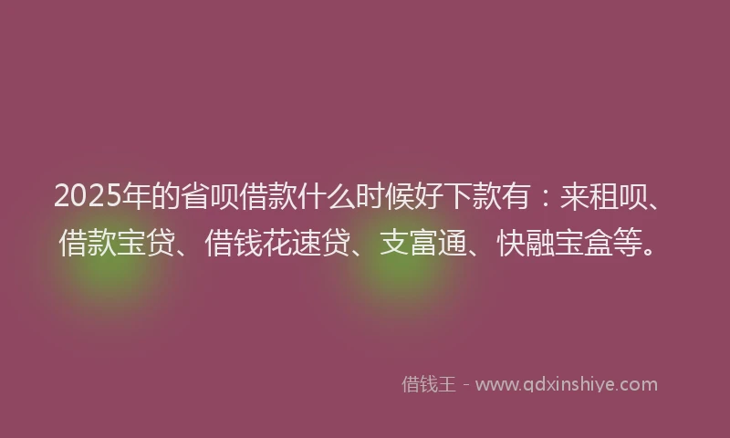 2025年的省呗借款什么时候好下款有：来租呗、借款宝贷、借钱花速贷、支富通、快融宝盒等。