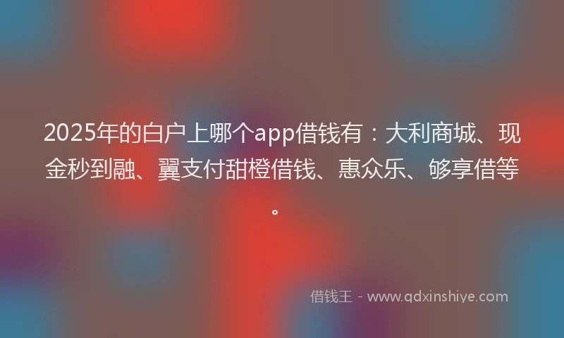 2025年的白户上哪个app借钱有：大利商城、现金秒到融、翼支付甜橙借钱、惠众乐、够享借等。