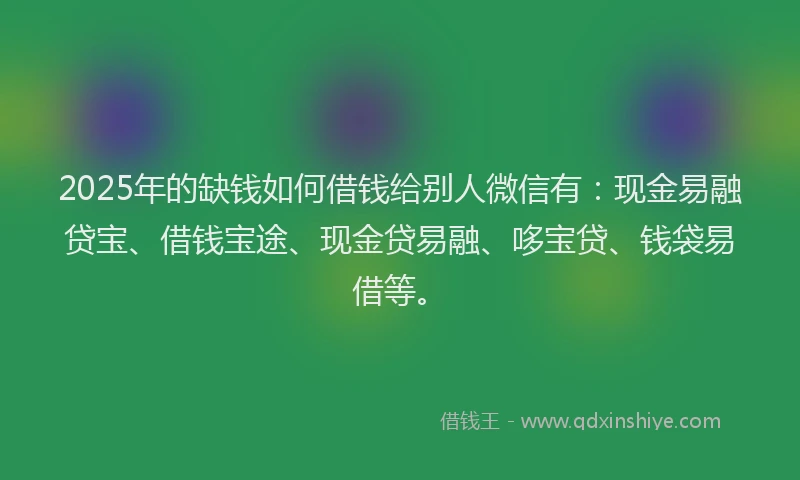 2025年的缺钱如何借钱给别人微信有：现金易融贷宝、借钱宝途、现金贷易融、哆宝贷、钱袋易借等。