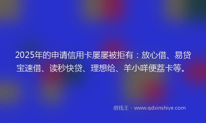 2025年的申请信用卡屡屡被拒有：放心借、易贷宝速借、读秒快贷、理想给、羊小咩便荔卡等。