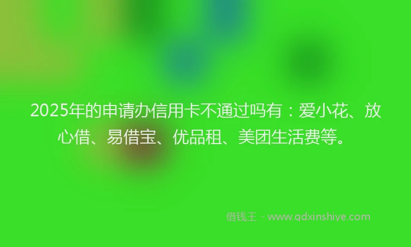 2025年的申请办信用卡不通过吗有：爱小花、放心借、易借宝、优品租、美团生活费等。