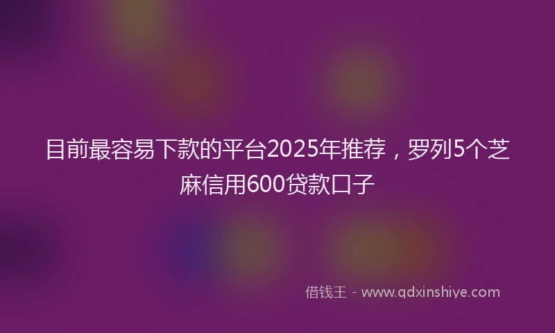 目前最容易下款的平台2025年推荐，罗列5个芝麻信用600贷款口子