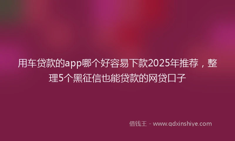 用车贷款的app哪个好容易下款2025年推荐，整理5个黑征信也能贷款的网贷口子