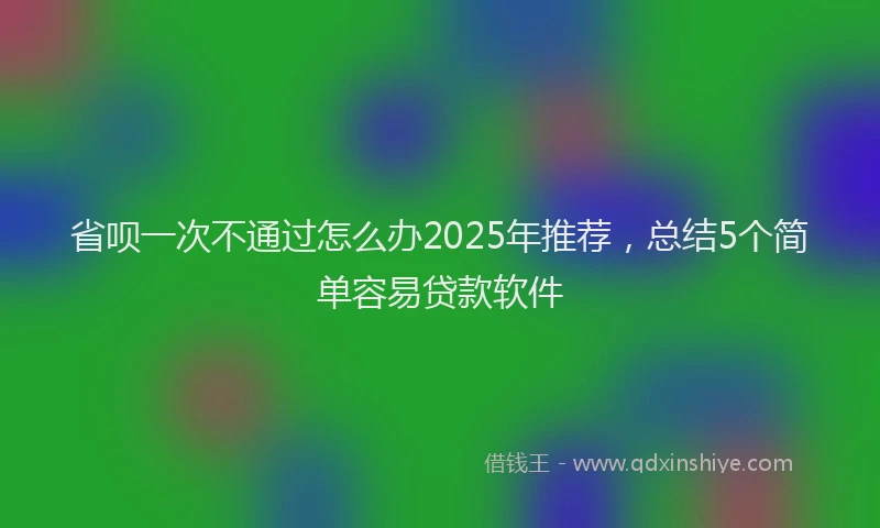 省呗一次不通过怎么办2025年推荐，总结5个简单容易贷款软件
