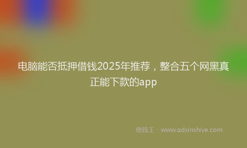 电脑能否抵押借钱2025年推荐，整合五个网黑真正能下款的app