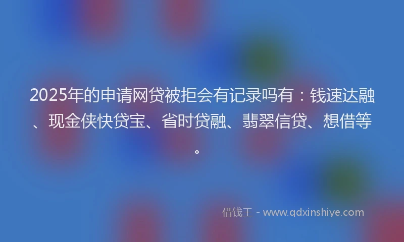 2025年的申请网贷被拒会有记录吗有：钱速达融、现金侠快贷宝、省时贷融、翡翠信贷、想借等。
