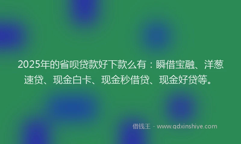 2025年的省呗贷款好下款么有：瞬借宝融、洋葱速贷、现金白卡、现金秒借贷、现金好贷等。