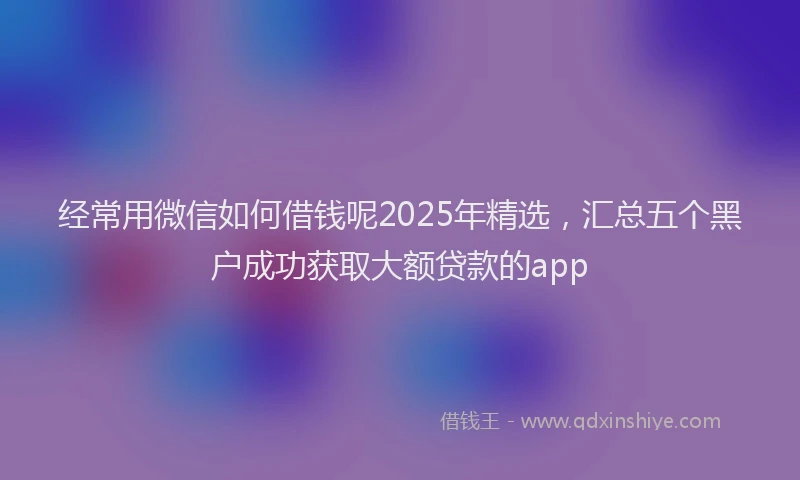 经常用微信如何借钱呢2025年精选，汇总五个黑户成功获取大额贷款的app