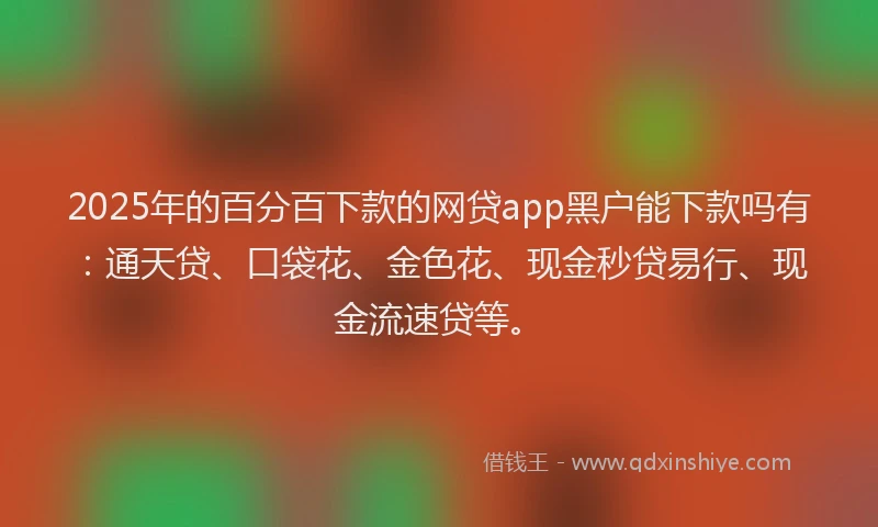 2025年的百分百下款的网贷app黑户能下款吗有：通天贷、口袋花、金色花、现金秒贷易行、现金流速贷等。
