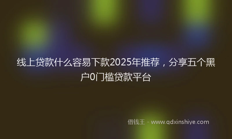 线上贷款什么容易下款2025年推荐，分享五个黑户0门槛贷款平台