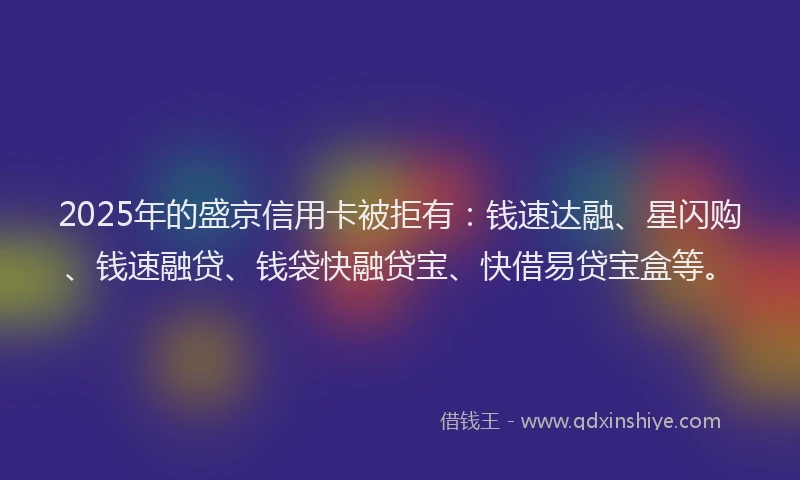 2025年的盛京信用卡被拒有：钱速达融、星闪购、钱速融贷、钱袋快融贷宝、快借易贷宝盒等。