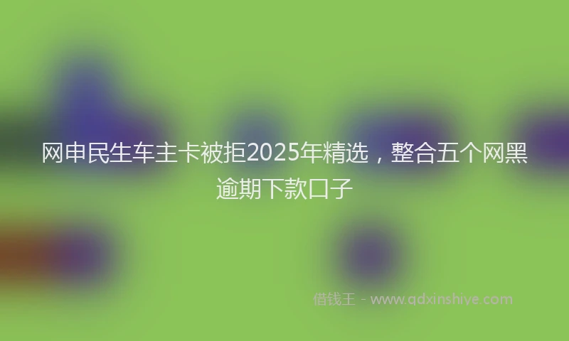 网申民生车主卡被拒2025年精选，整合五个网黑逾期下款口子