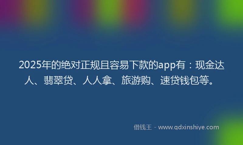2025年的绝对正规且容易下款的app有：现金达人、翡翠贷、人人拿、旅游购、速贷钱包等。