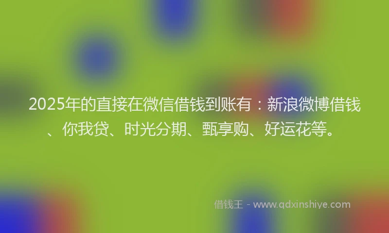 2025年的直接在微信借钱到账有：新浪微博借钱、你我贷、时光分期、甄享购、好运花等。
