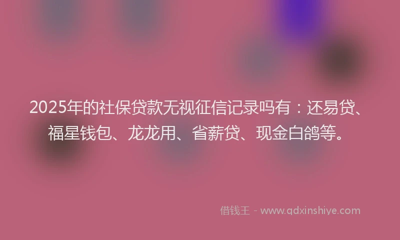 2025年的社保贷款无视征信记录吗有：还易贷、福星钱包、龙龙用、省薪贷、现金白鸽等。