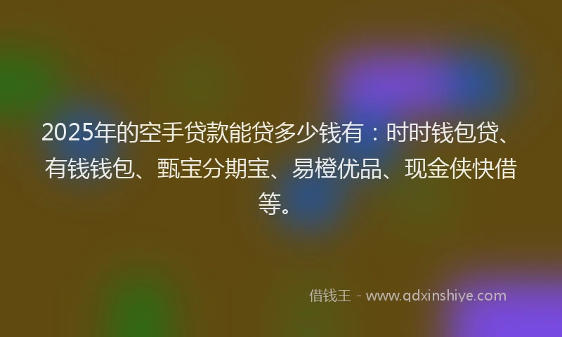 2025年的空手贷款能贷多少钱有：时时钱包贷、有钱钱包、甄宝分期宝、易橙优品、现金侠快借等。