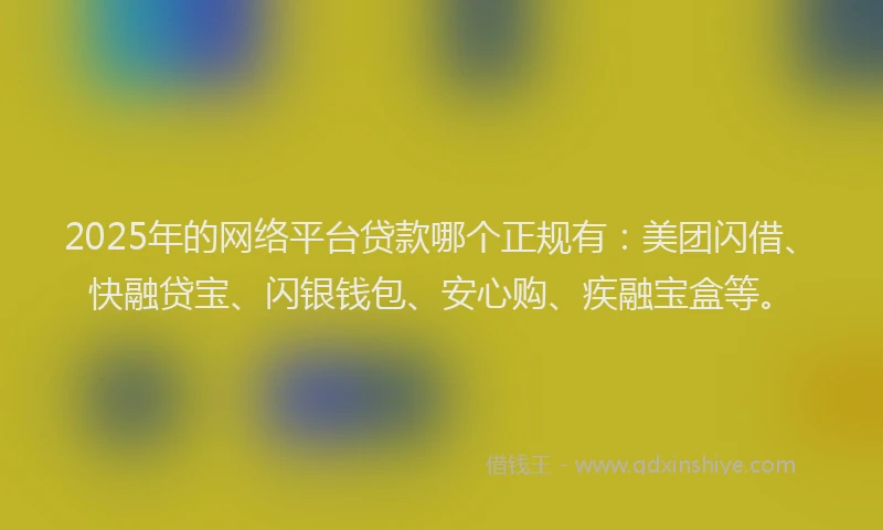 2025年的网络平台贷款哪个正规有：美团闪借、快融贷宝、闪银钱包、安心购、疾融宝盒等。