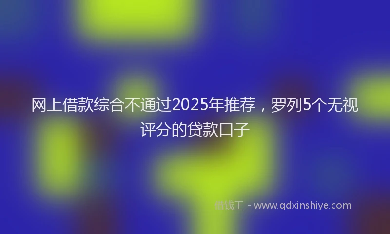 网上借款综合不通过2025年推荐，罗列5个无视评分的贷款口子