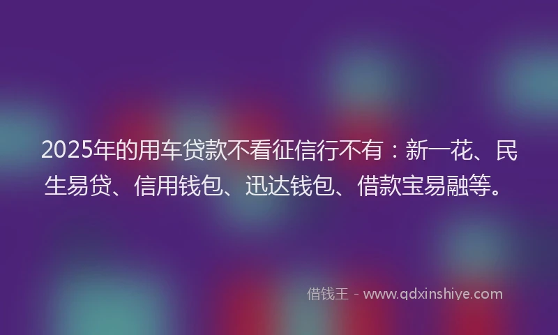 2025年的用车贷款不看征信行不有：新一花、民生易贷、信用钱包、迅达钱包、借款宝易融等。