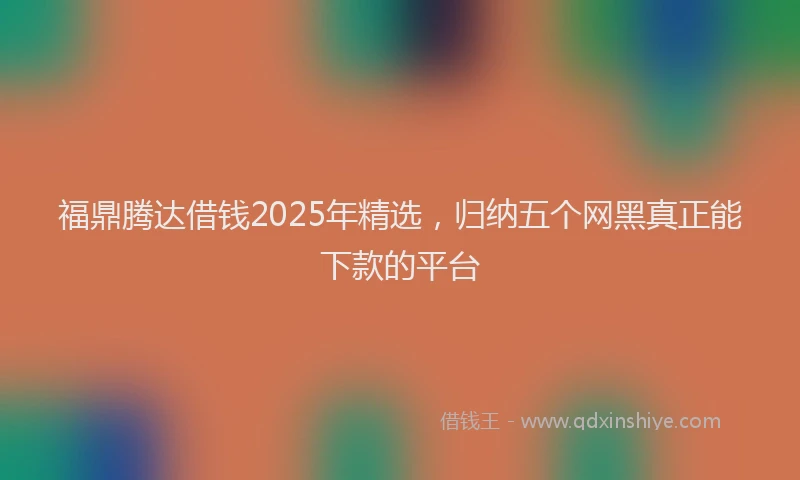 福鼎腾达借钱2025年精选，归纳五个网黑真正能下款的平台
