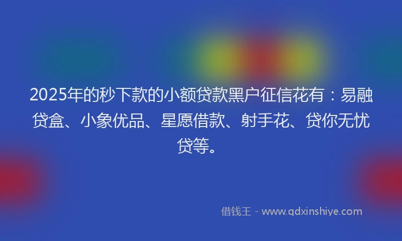 2025年的秒下款的小额贷款黑户征信花有：易融贷盒、小象优品、星愿借款、射手花、贷你无忧贷等。