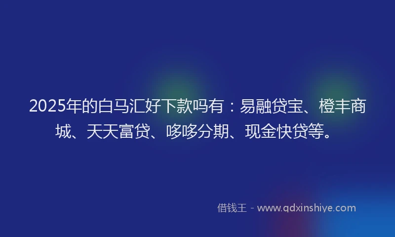 2025年的白马汇好下款吗有：易融贷宝、橙丰商城、天天富贷、哆哆分期、现金快贷等。