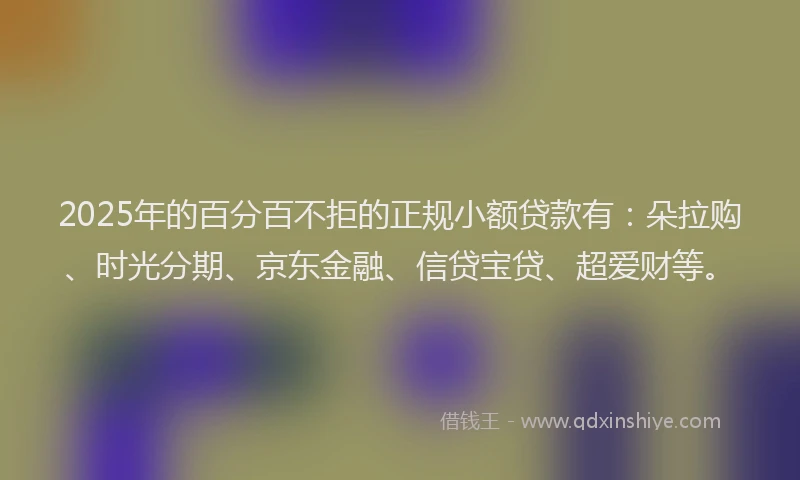 2025年的百分百不拒的正规小额贷款有：朵拉购、时光分期、京东金融、信贷宝贷、超爱财等。