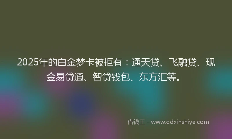 2025年的白金梦卡被拒有：通天贷、飞融贷、现金易贷通、智贷钱包、东方汇等。