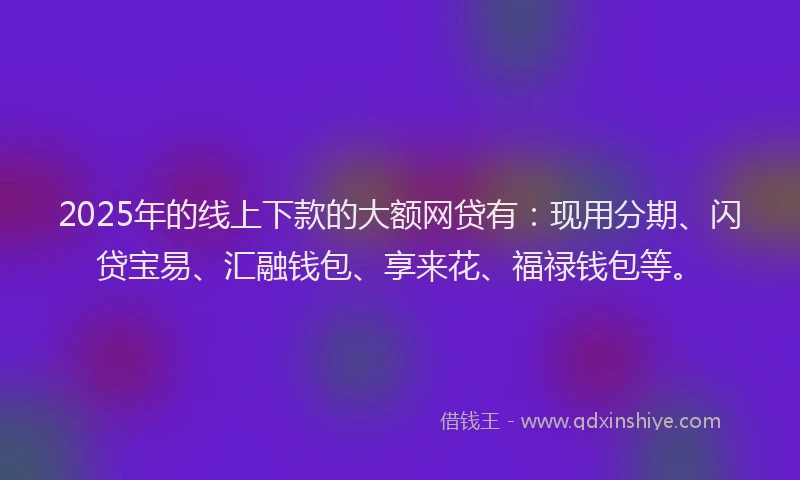 2025年的线上下款的大额网贷有：现用分期、闪贷宝易、汇融钱包、享来花、福禄钱包等。