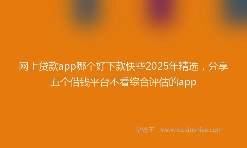 网上贷款app哪个好下款快些2025年精选，分享五个借钱平台不看综合评估的app