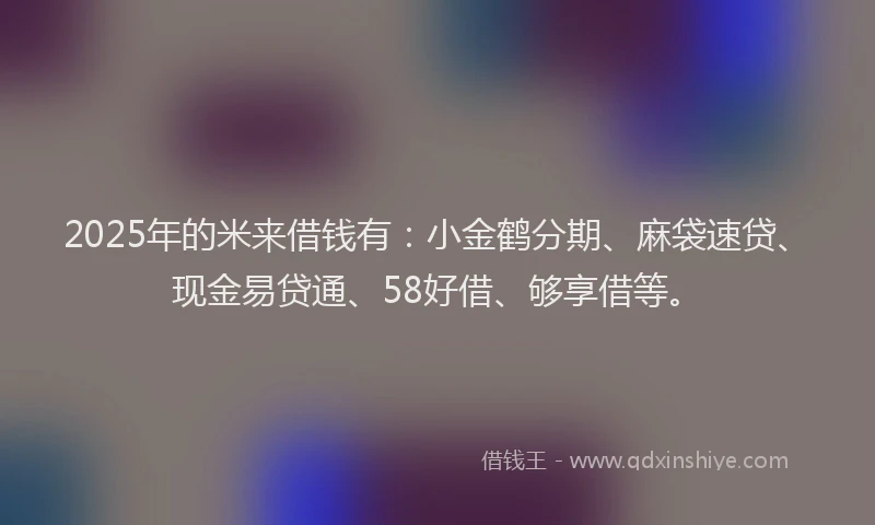 2025年的米来借钱有：小金鹤分期、麻袋速贷、现金易贷通、58好借、够享借等。