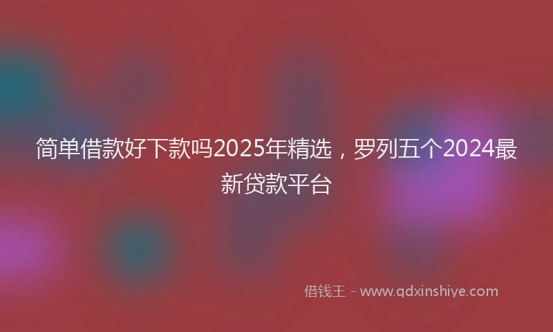 简单借款好下款吗2025年精选，罗列五个2024最新贷款平台