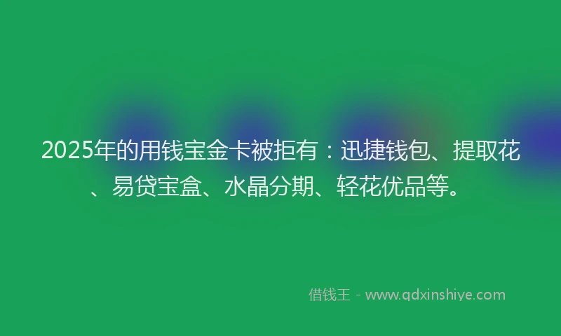 2025年的用钱宝金卡被拒有：迅捷钱包、提取花、易贷宝盒、水晶分期、轻花优品等。