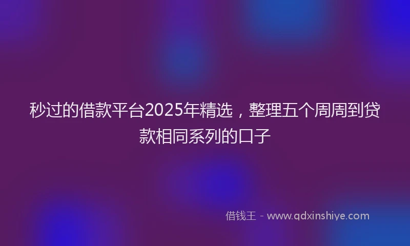 秒过的借款平台2025年精选，整理五个周周到贷款相同系列的口子
