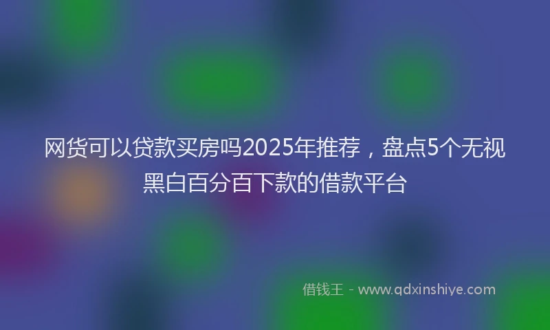网货可以贷款买房吗2025年推荐，盘点5个无视黑白百分百下款的借款平台