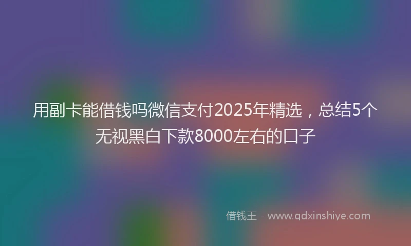 用副卡能借钱吗微信支付2025年精选，总结5个无视黑白下款8000左右的口子