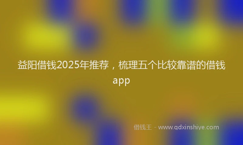 益阳借钱2025年推荐，梳理五个比较靠谱的借钱app