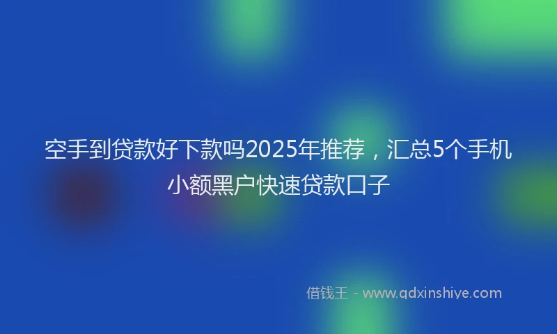 空手到贷款好下款吗2025年推荐，汇总5个手机小额黑户快速贷款口子