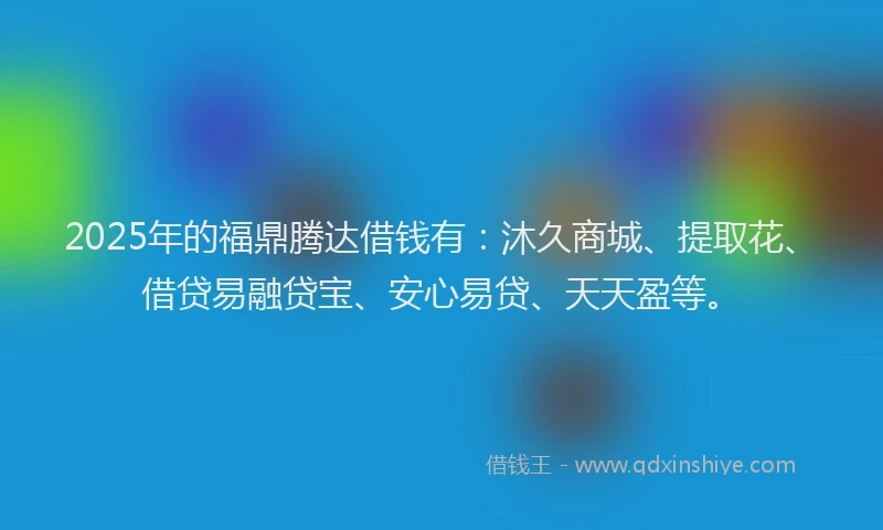 2025年的福鼎腾达借钱有：沐久商城、提取花、借贷易融贷宝、安心易贷、天天盈等。