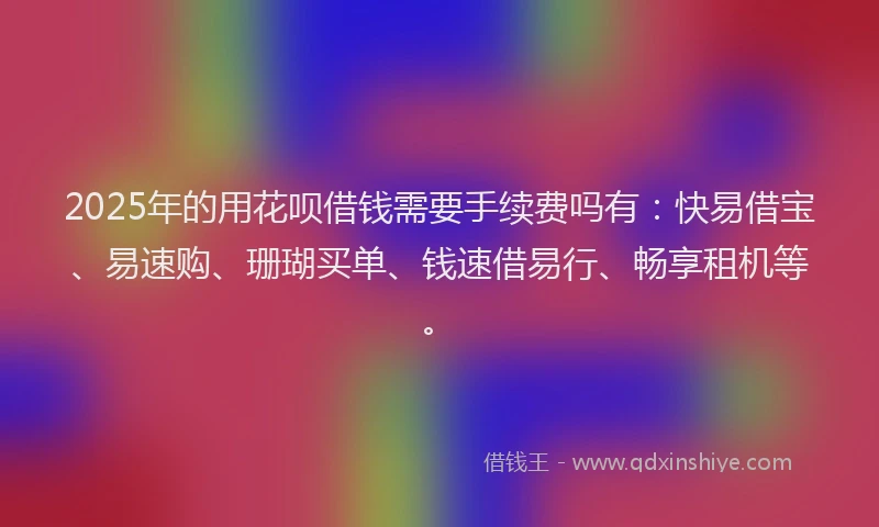 2025年的用花呗借钱需要手续费吗有：快易借宝、易速购、珊瑚买单、钱速借易行、畅享租机等。