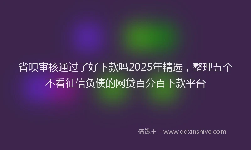 省呗审核通过了好下款吗2025年精选，整理五个不看征信负债的网贷百分百下款平台