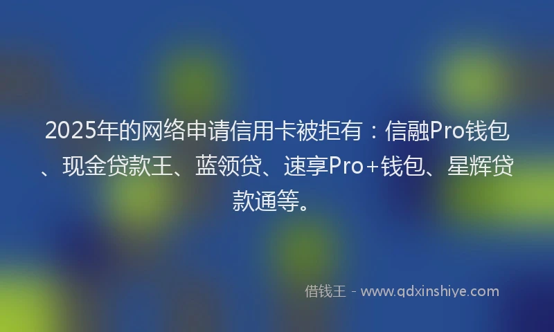 2025年的网络申请信用卡被拒有：信融Pro钱包、现金贷款王、蓝领贷、速享Pro+钱包、星辉贷款通等。