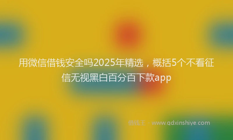 用微信借钱安全吗2025年精选，概括5个不看征信无视黑白百分百下款app