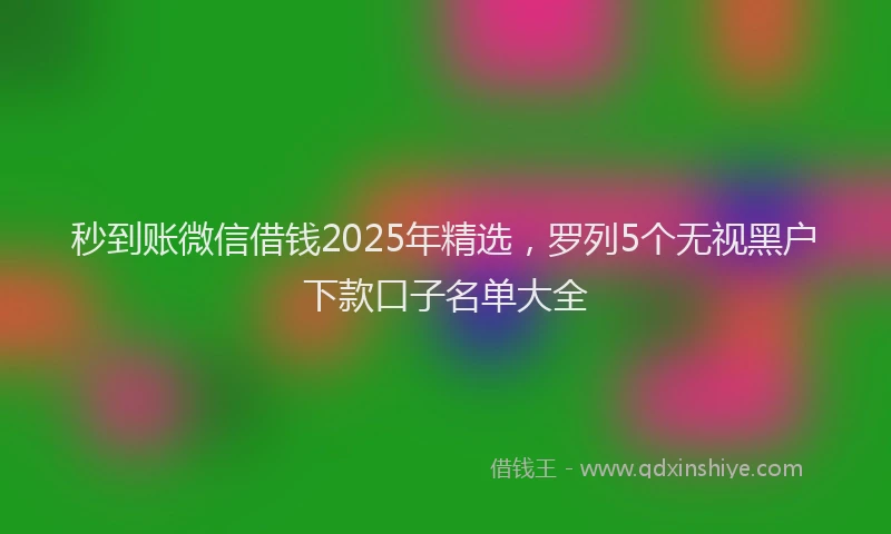秒到账微信借钱2025年精选，罗列5个无视黑户下款口子名单大全