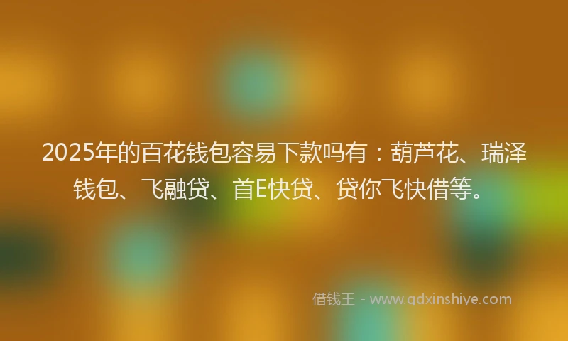 2025年的百花钱包容易下款吗有：葫芦花、瑞泽钱包、飞融贷、首E快贷、贷你飞快借等。