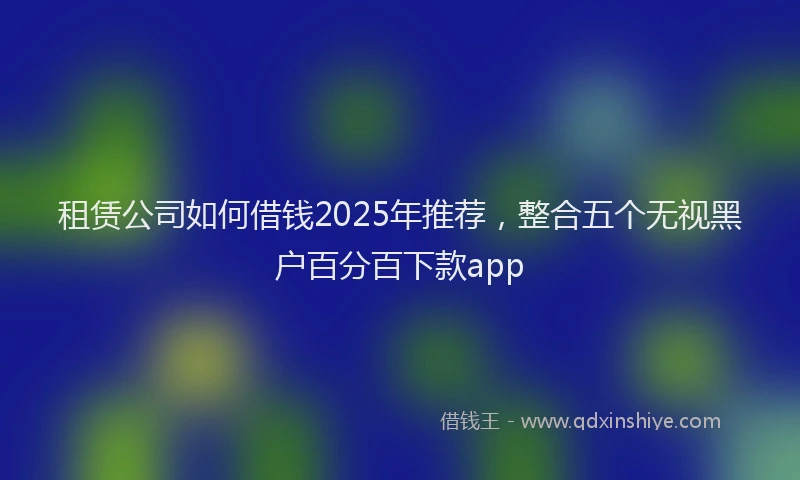 租赁公司如何借钱2025年推荐，整合五个无视黑户百分百下款app