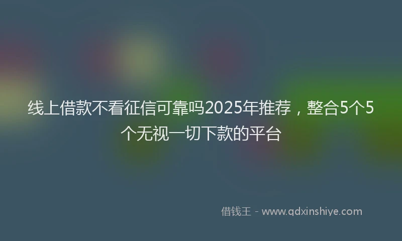 线上借款不看征信可靠吗2025年推荐，整合5个5个无视一切下款的平台